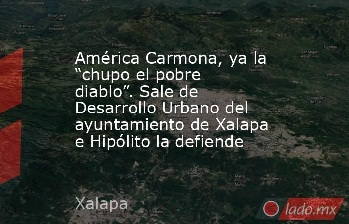 América Carmona, ya la “chupo el pobre diablo”. Sale de Desarrollo Urbano del ayuntamiento de Xalapa e Hipólito la defiende. Noticias en tiempo real