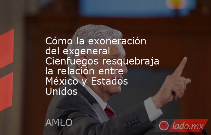 Cómo la exoneración del exgeneral Cienfuegos resquebraja la relación entre México y Estados Unidos. Noticias en tiempo real