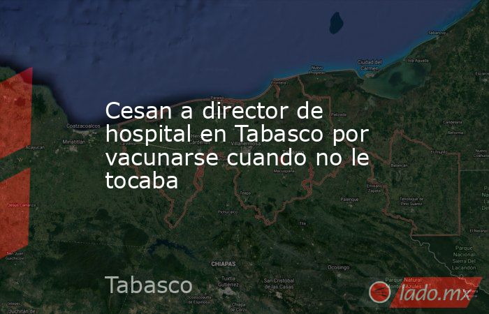 Cesan a director de hospital en Tabasco por vacunarse cuando no le tocaba. Noticias en tiempo real