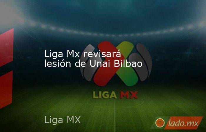 Liga Mx revisará lesión de Unai Bilbao. Noticias en tiempo real