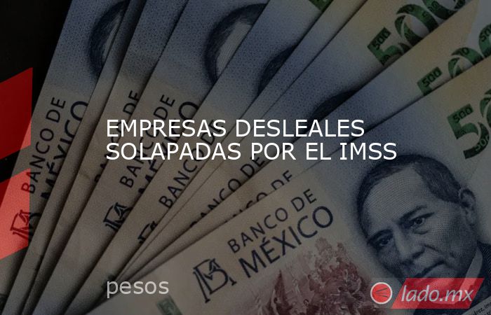 EMPRESAS DESLEALES SOLAPADAS POR EL IMSS. Noticias en tiempo real