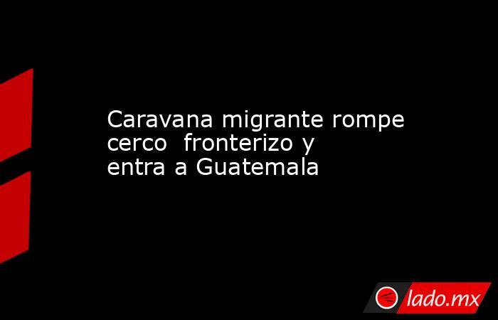Caravana migrante rompe cerco  fronterizo y entra a Guatemala. Noticias en tiempo real