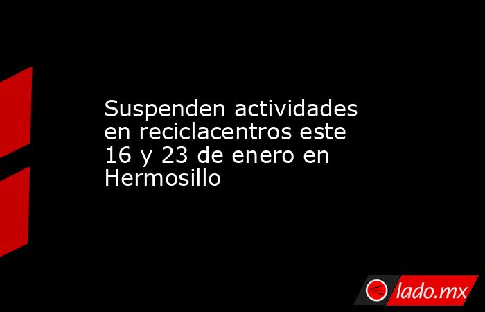 Suspenden actividades en reciclacentros este 16 y 23 de enero en Hermosillo. Noticias en tiempo real