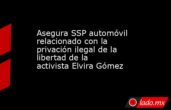 Asegura SSP automóvil relacionado con la privación ilegal de la libertad de la activista Elvira Gómez. Noticias en tiempo real