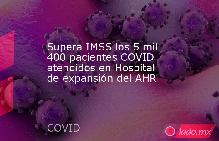Supera IMSS los 5 mil 400 pacientes COVID atendidos en Hospital de expansión del AHR. Noticias en tiempo real