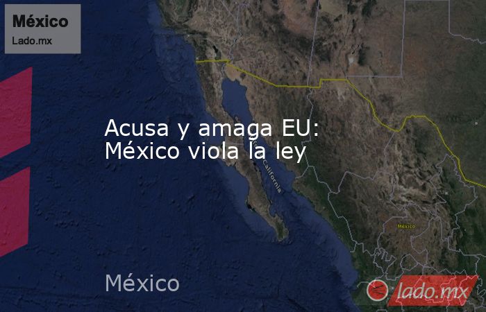 Acusa y amaga EU: México viola la ley. Noticias en tiempo real