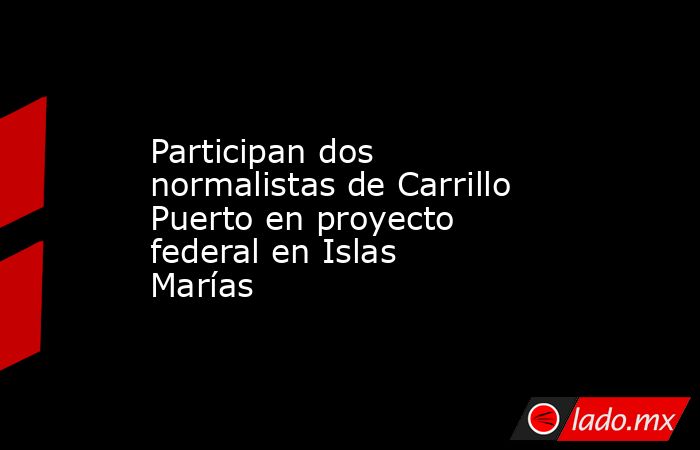 Participan dos normalistas de Carrillo Puerto en proyecto federal en Islas Marías. Noticias en tiempo real