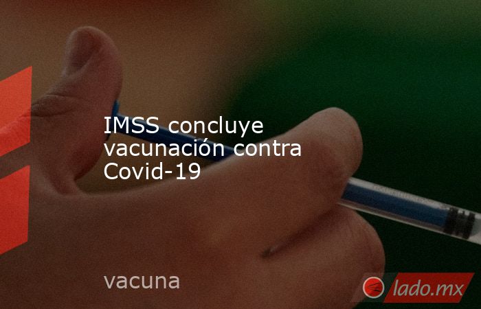 IMSS concluye vacunación contra Covid-19. Noticias en tiempo real