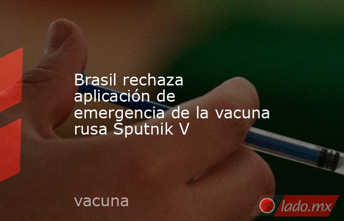 Brasil rechaza aplicación de emergencia de la vacuna rusa Sputnik V. Noticias en tiempo real