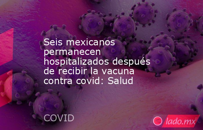 Seis mexicanos permanecen hospitalizados después de recibir la vacuna contra covid: Salud. Noticias en tiempo real