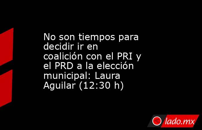 No son tiempos para decidir ir en coalición con el PRI y el PRD a la elección municipal: Laura Aguilar (12:30 h). Noticias en tiempo real
