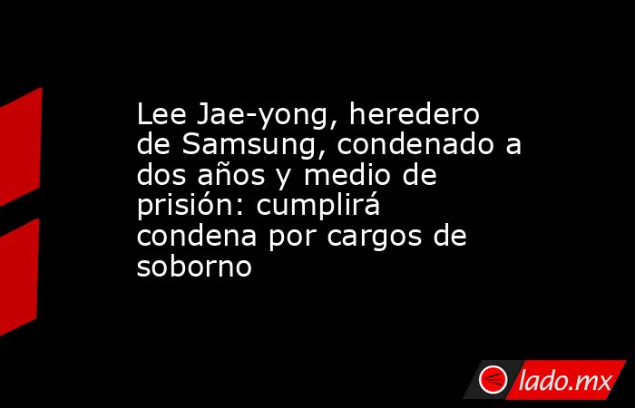Lee Jae-yong, heredero de Samsung, condenado a dos años y medio de prisión: cumplirá condena por cargos de soborno. Noticias en tiempo real