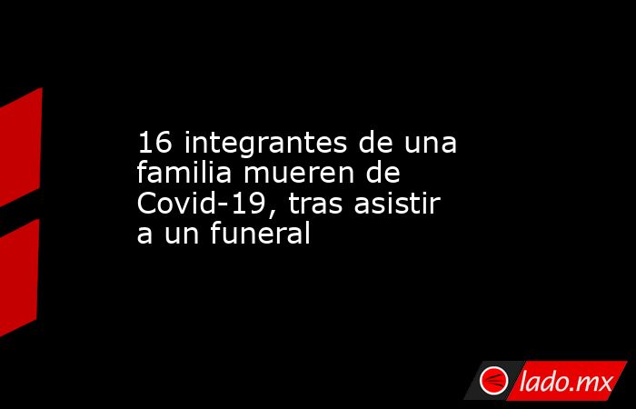 16 integrantes de una familia mueren de Covid-19, tras asistir a un funeral. Noticias en tiempo real