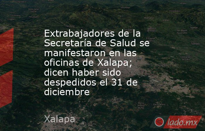 Extrabajadores de la Secretaría de Salud se manifestaron en las oficinas de Xalapa; dicen haber sido despedidos el 31 de diciembre. Noticias en tiempo real