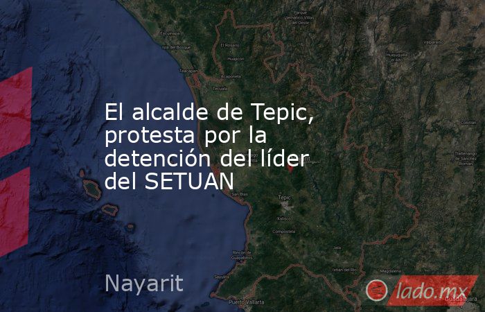 El alcalde de Tepic, protesta por la detención del líder del SETUAN. Noticias en tiempo real