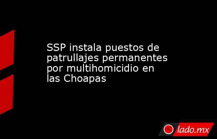 SSP instala puestos de patrullajes permanentes por multihomicidio en las Choapas. Noticias en tiempo real