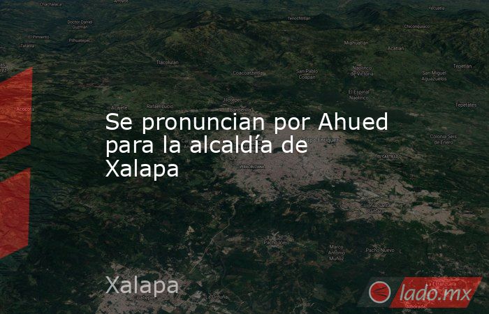 Se pronuncian por Ahued para la alcaldía de Xalapa. Noticias en tiempo real
