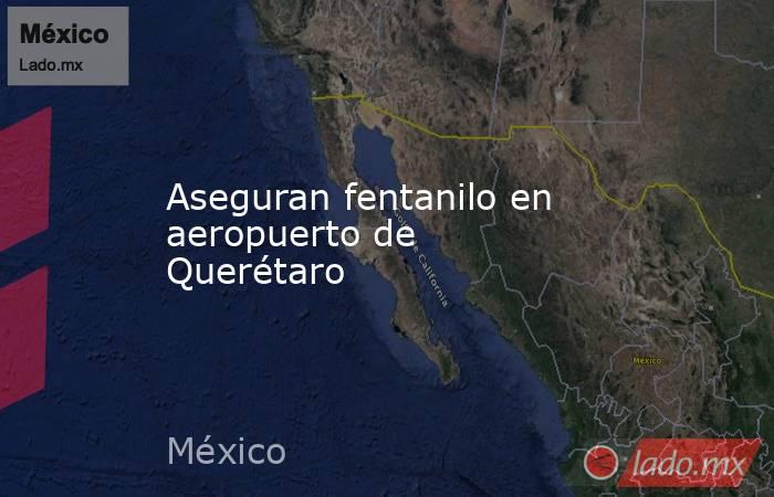 Aseguran fentanilo en aeropuerto de Querétaro. Noticias en tiempo real