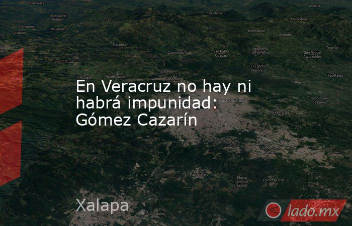 En Veracruz no hay ni habrá impunidad: Gómez Cazarín. Noticias en tiempo real