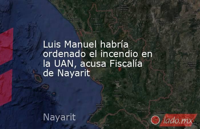 Luis Manuel habría ordenado el incendio en la UAN, acusa Fiscalía de Nayarit. Noticias en tiempo real