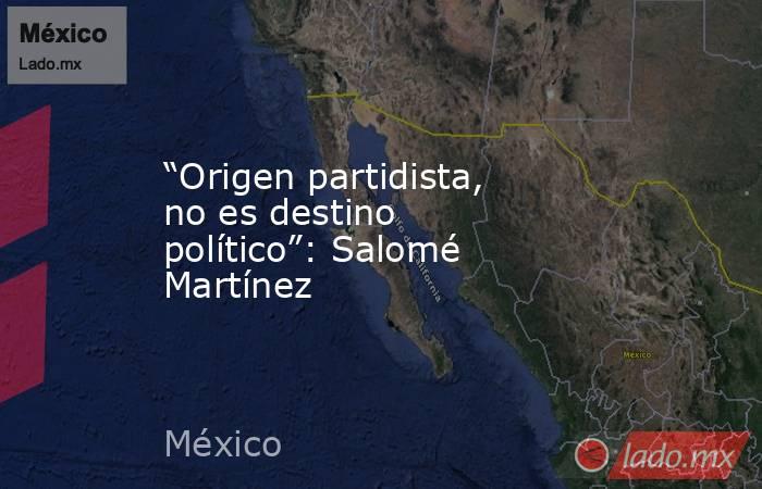 “Origen partidista, no es destino político”: Salomé Martínez. Noticias en tiempo real