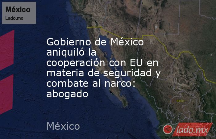 Gobierno de México aniquiló la cooperación con EU en materia de seguridad y combate al narco: abogado. Noticias en tiempo real