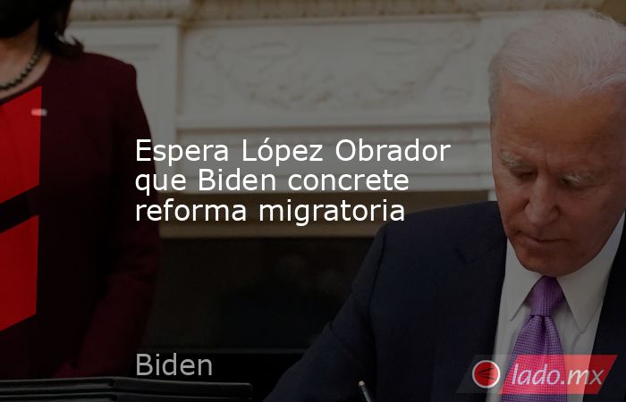 Espera López Obrador que Biden concrete reforma migratoria. Noticias en tiempo real