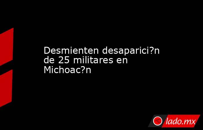 Desmienten desaparici?n de 25 militares en Michoac?n. Noticias en tiempo real