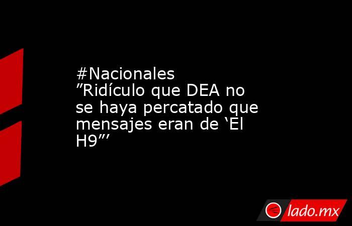 #Nacionales ”Ridículo que DEA no se haya percatado que mensajes eran de ‘El H9”’. Noticias en tiempo real