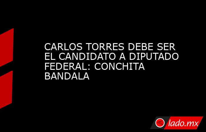 CARLOS TORRES DEBE SER EL CANDIDATO A DIPUTADO FEDERAL: CONCHITA BANDALA. Noticias en tiempo real