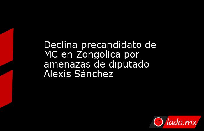 Declina precandidato de MC en Zongolica por amenazas de diputado Alexis Sánchez. Noticias en tiempo real
