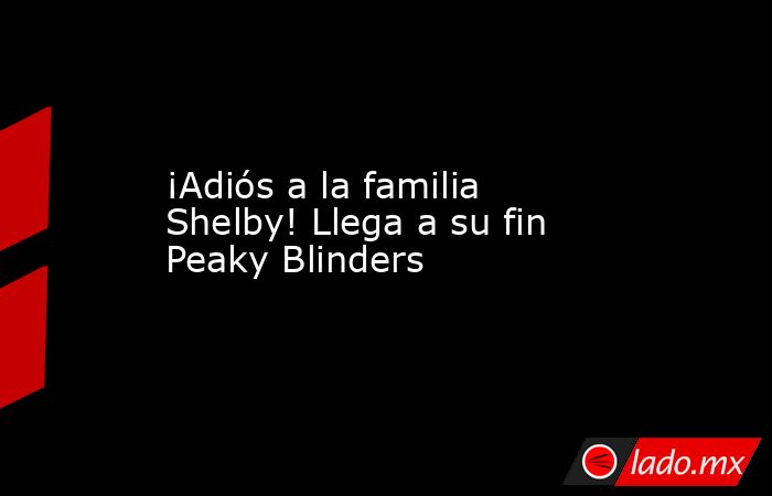 ¡Adiós a la familia Shelby! Llega a su fin Peaky Blinders. Noticias en tiempo real