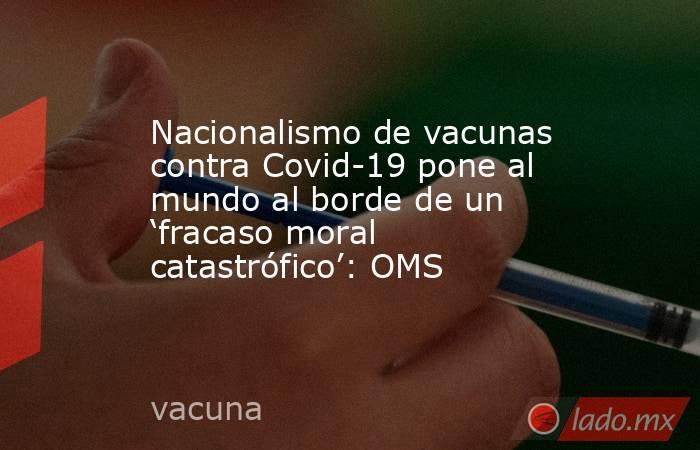 Nacionalismo de vacunas contra Covid-19 pone al mundo al borde de un ‘fracaso moral catastrófico’: OMS. Noticias en tiempo real