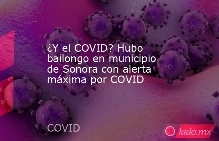¿Y el COVID? Hubo bailongo en municipio de Sonora con alerta máxima por COVID. Noticias en tiempo real