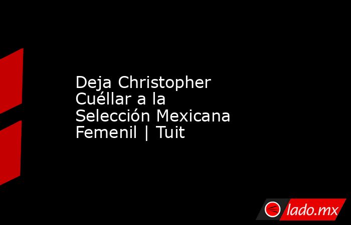 Deja Christopher Cuéllar a la Selección Mexicana Femenil | Tuit. Noticias en tiempo real