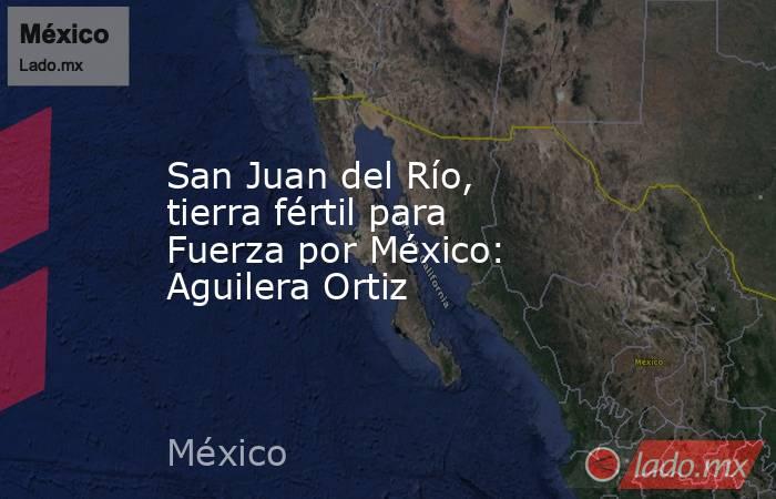 San Juan del Río, tierra fértil para Fuerza por México: Aguilera Ortiz. Noticias en tiempo real