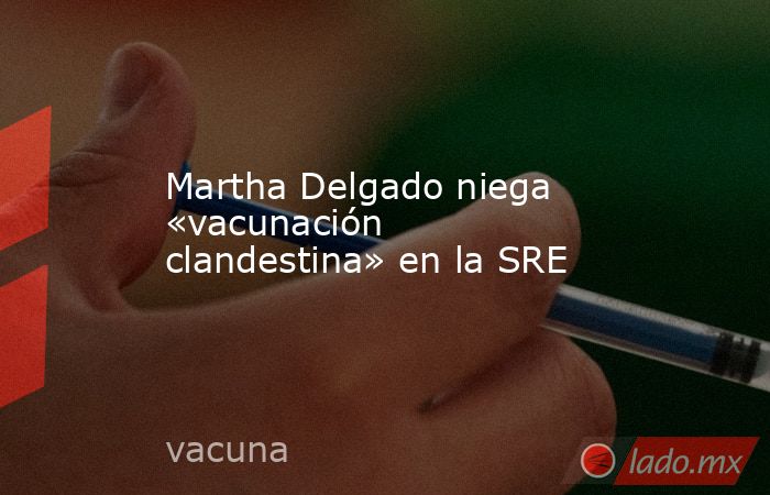 Martha Delgado niega «vacunación clandestina» en la SRE. Noticias en tiempo real
