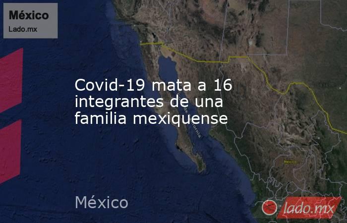 Covid-19 mata a 16 integrantes de una familia mexiquense. Noticias en tiempo real