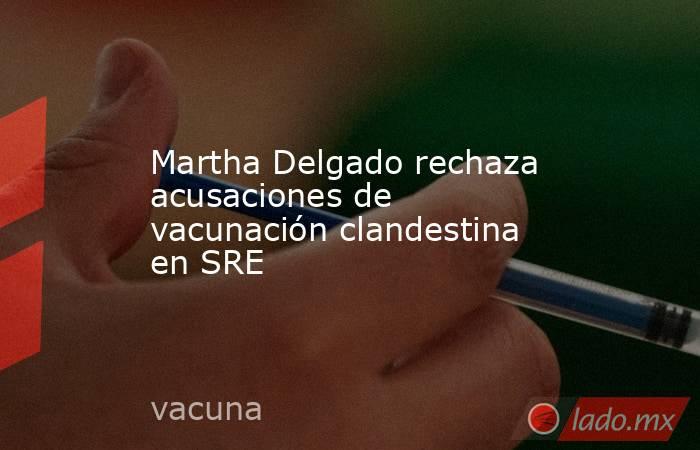 Martha Delgado rechaza acusaciones de vacunación clandestina en SRE. Noticias en tiempo real