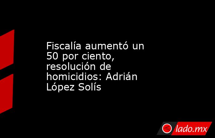 Fiscalía aumentó un 50 por ciento, resolución de homicidios: Adrián López Solís. Noticias en tiempo real