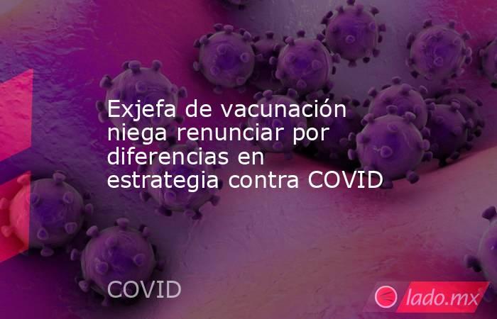 Exjefa de vacunación niega renunciar por diferencias en estrategia contra COVID. Noticias en tiempo real