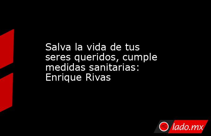 Salva la vida de tus seres queridos, cumple medidas sanitarias: Enrique Rivas. Noticias en tiempo real