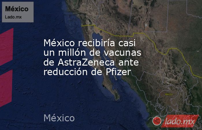 México recibiría casi un millón de vacunas de AstraZeneca ante reducción de Pfizer. Noticias en tiempo real