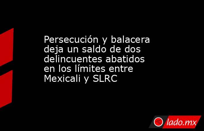 Persecución y balacera deja un saldo de dos delincuentes abatidos en los límites entre Mexicali y SLRC. Noticias en tiempo real