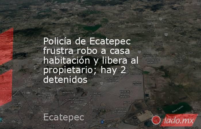 Policía de Ecatepec frustra robo a casa habitación y libera al propietario; hay 2 detenidos. Noticias en tiempo real