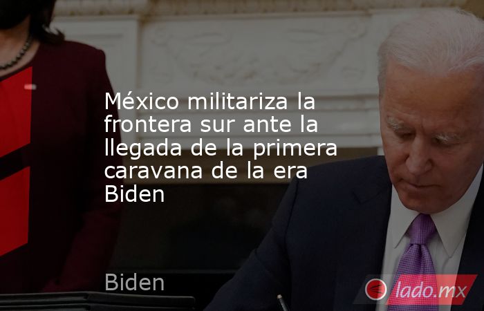 México militariza la frontera sur ante la llegada de la primera caravana de la era Biden. Noticias en tiempo real