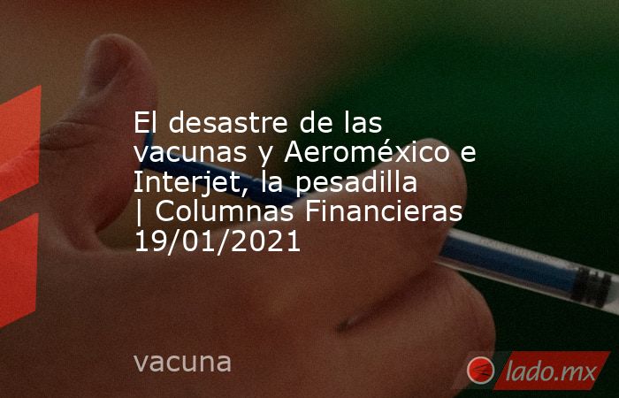 El desastre de las vacunas y Aeroméxico e Interjet, la pesadilla | Columnas Financieras 19/01/2021. Noticias en tiempo real