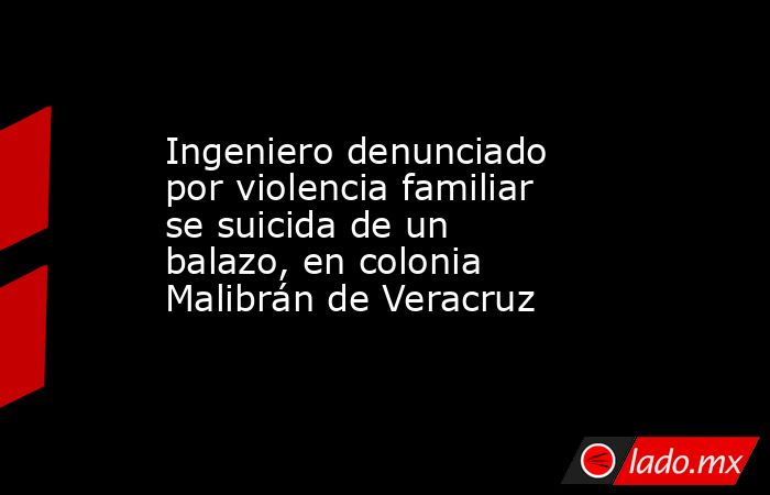 Ingeniero denunciado por violencia familiar se suicida de un balazo, en colonia Malibrán de Veracruz. Noticias en tiempo real