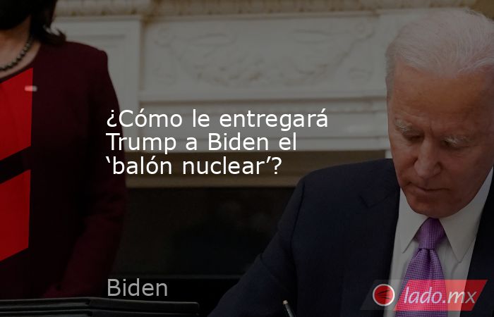 ¿Cómo le entregará Trump a Biden el ‘balón nuclear’?. Noticias en tiempo real