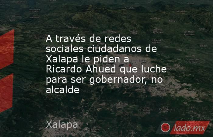A través de redes sociales ciudadanos de Xalapa le piden a Ricardo Ahued que luche para ser gobernador, no alcalde. Noticias en tiempo real